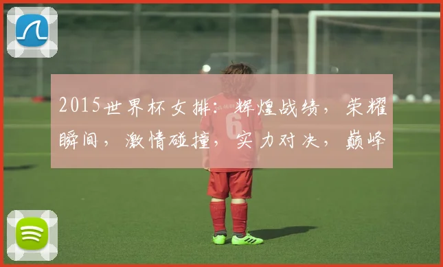 2015世界杯女排：辉煌战绩，荣耀瞬间，激情碰撞，实力对决，巅峰对决